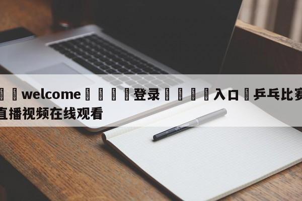 ⚛️welcome👎登录🆚入口✋乒乓比赛直播视频在线观看