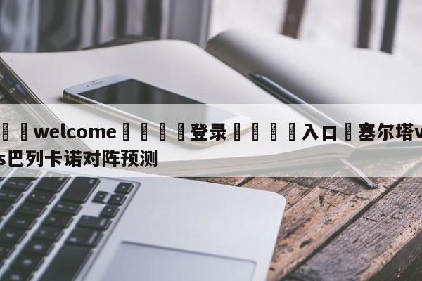 ⚛️welcome👎登录🆚入口✋塞尔塔vs巴列卡诺对阵预测