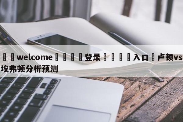 ⚛️welcome👎登录🆚入口✋卢顿vs埃弗顿分析预测