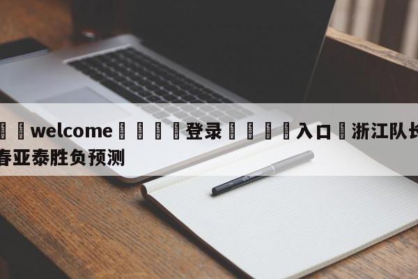 ⚛️welcome👎登录🆚入口✋浙江队长春亚泰胜负预测