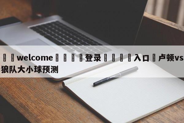 ⚛️welcome👎登录🆚入口✋卢顿vs狼队大小球预测