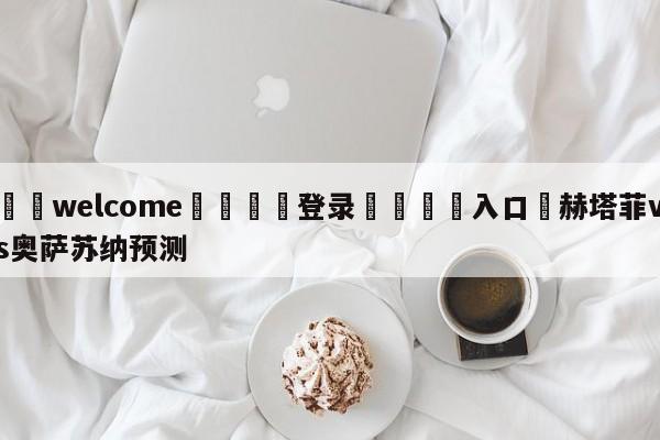 ⚛️welcome👎登录🆚入口✋赫塔菲vs奥萨苏纳预测