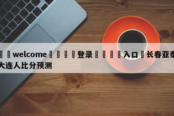 ⚛️welcome👎登录🆚入口✋长春亚泰大连人比分预测