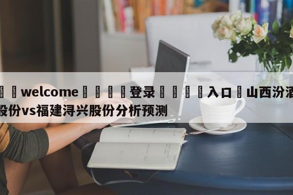 ⚛️welcome👎登录🆚入口✋山西汾酒股份vs福建浔兴股份分析预测