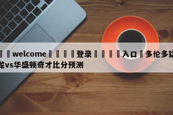 ⚛️welcome👎登录🆚入口✋多伦多猛龙vs华盛顿奇才比分预测