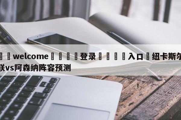 ⚛️welcome👎登录🆚入口✋纽卡斯尔联vs阿森纳阵容预测