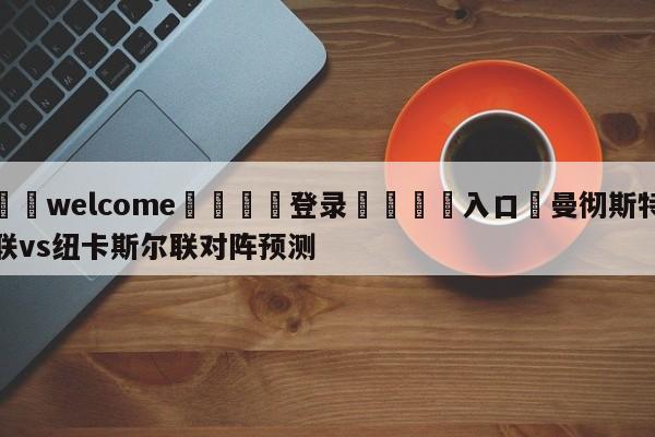 ⚛️welcome👎登录🆚入口✋曼彻斯特联vs纽卡斯尔联对阵预测