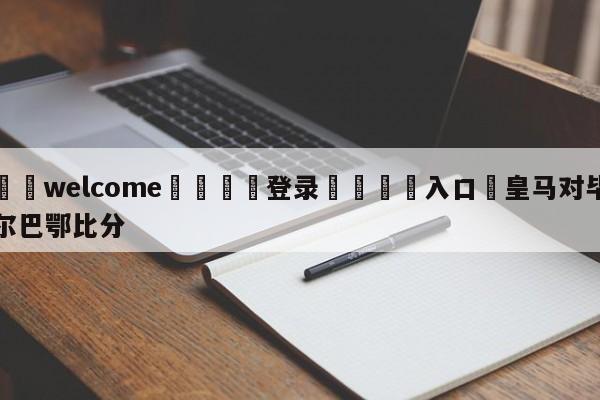 ⚛️welcome👎登录🆚入口✋皇马对毕尔巴鄂比分