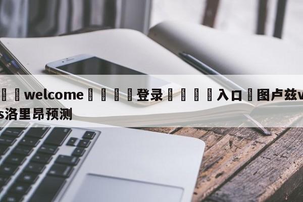 ⚛️welcome👎登录🆚入口✋图卢兹vs洛里昂预测