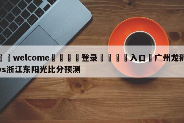 ⚛️welcome👎登录🆚入口✋广州龙狮vs浙江东阳光比分预测