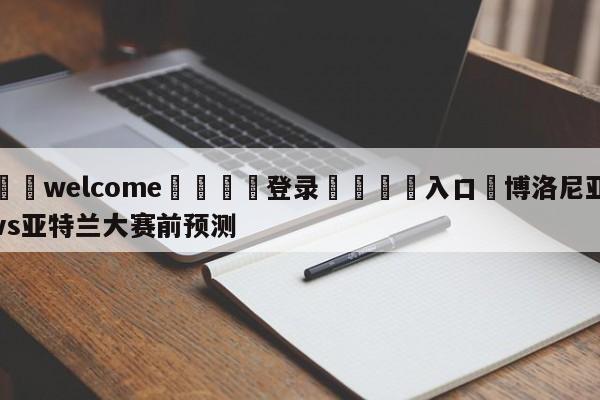 ⚛️welcome👎登录🆚入口✋博洛尼亚vs亚特兰大赛前预测