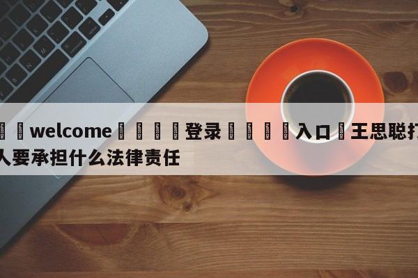 ⚛️welcome👎登录🆚入口✋王思聪打人要承担什么法律责任