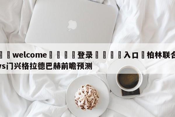 ⚛️welcome👎登录🆚入口✋柏林联合vs门兴格拉德巴赫前瞻预测