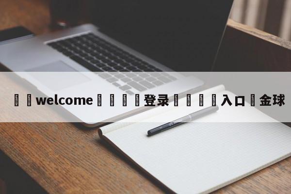 ⚛️welcome👎登录🆚入口✋金球