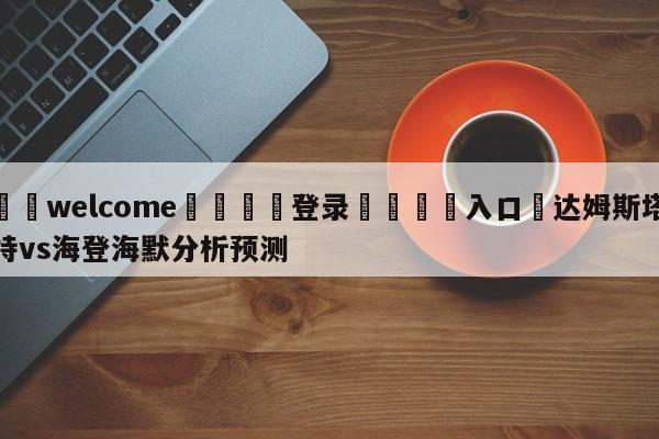 ⚛️welcome👎登录🆚入口✋达姆斯塔特vs海登海默分析预测