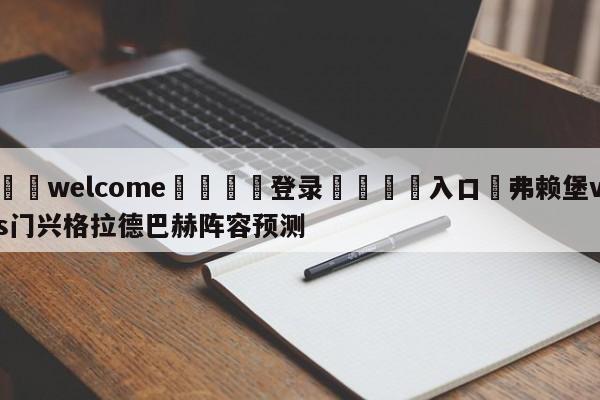 ⚛️welcome👎登录🆚入口✋弗赖堡vs门兴格拉德巴赫阵容预测