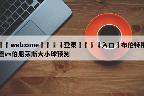 ⚛️welcome👎登录🆚入口✋布伦特福德vs伯恩茅斯大小球预测