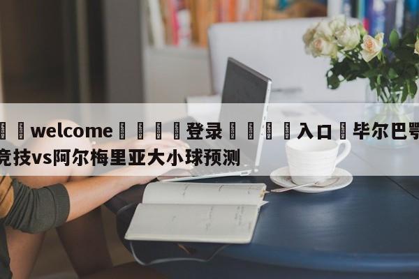 ⚛️welcome👎登录🆚入口✋毕尔巴鄂竞技vs阿尔梅里亚大小球预测