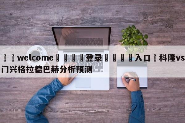 ⚛️welcome👎登录🆚入口✋科隆vs门兴格拉德巴赫分析预测