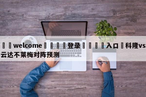 ⚛️welcome👎登录🆚入口✋科隆vs云达不莱梅对阵预测