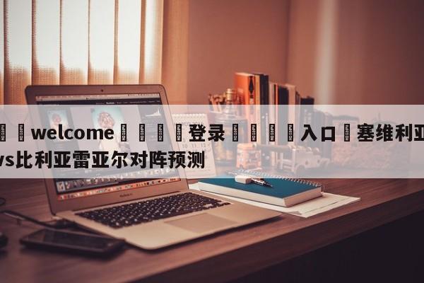 ⚛️welcome👎登录🆚入口✋塞维利亚vs比利亚雷亚尔对阵预测