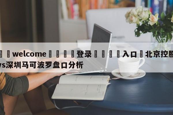 ⚛️welcome👎登录🆚入口✋北京控股vs深圳马可波罗盘口分析