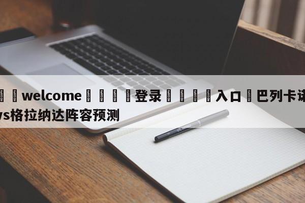 ⚛️welcome👎登录🆚入口✋巴列卡诺vs格拉纳达阵容预测