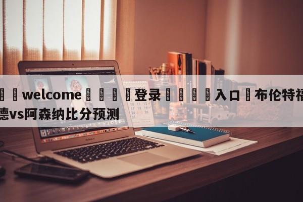 ⚛️welcome👎登录🆚入口✋布伦特福德vs阿森纳比分预测