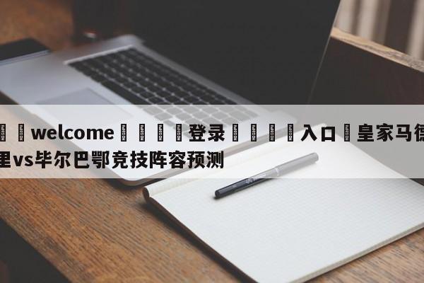 ⚛️welcome👎登录🆚入口✋皇家马德里vs毕尔巴鄂竞技阵容预测