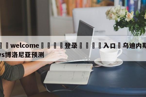 ⚛️welcome👎登录🆚入口✋乌迪内斯vs博洛尼亚预测