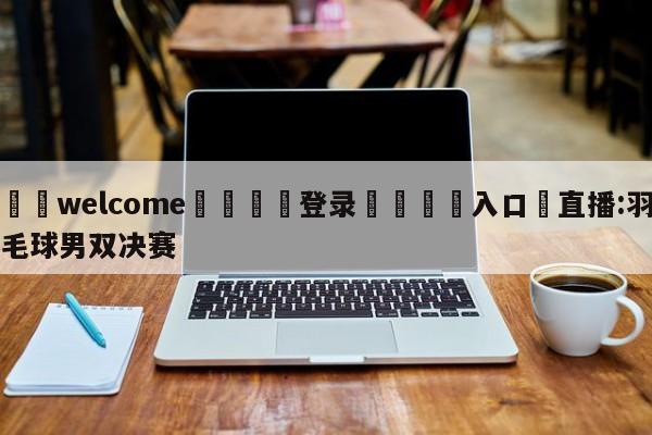 ⚛️welcome👎登录🆚入口✋直播:羽毛球男双决赛