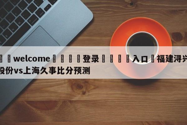 ⚛️welcome👎登录🆚入口✋福建浔兴股份vs上海久事比分预测