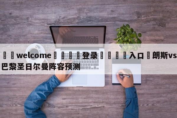 ⚛️welcome👎登录🆚入口✋朗斯vs巴黎圣日尔曼阵容预测