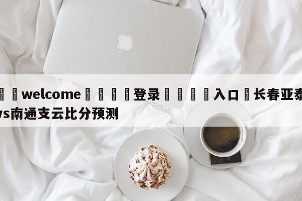 ⚛️welcome👎登录🆚入口✋长春亚泰vs南通支云比分预测