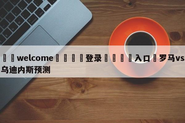 ⚛️welcome👎登录🆚入口✋罗马vs乌迪内斯预测