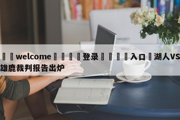 ⚛️welcome👎登录🆚入口✋湖人VS雄鹿裁判报告出炉