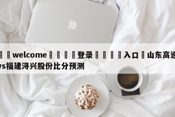 ⚛️welcome👎登录🆚入口✋山东高速vs福建浔兴股份比分预测