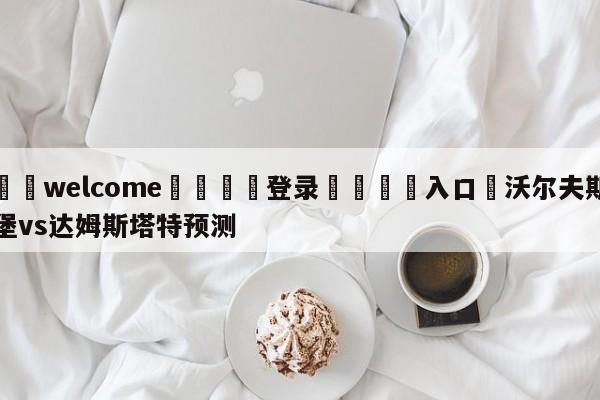 ⚛️welcome👎登录🆚入口✋沃尔夫斯堡vs达姆斯塔特预测