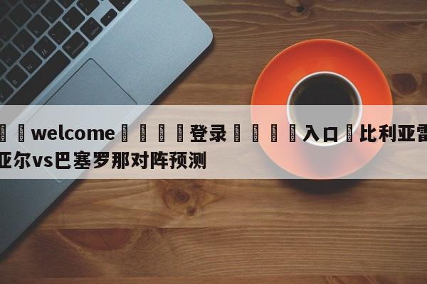 ⚛️welcome👎登录🆚入口✋比利亚雷亚尔vs巴塞罗那对阵预测