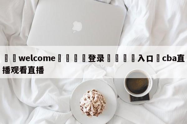 ⚛️welcome👎登录🆚入口✋cba直播观看直播