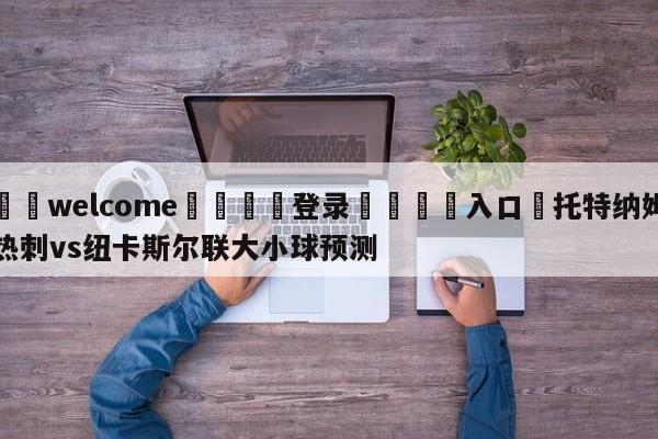 ⚛️welcome👎登录🆚入口✋托特纳姆热刺vs纽卡斯尔联大小球预测