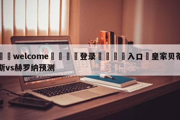 ⚛️welcome👎登录🆚入口✋皇家贝蒂斯vs赫罗纳预测