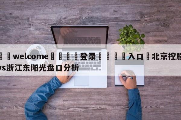 ⚛️welcome👎登录🆚入口✋北京控股vs浙江东阳光盘口分析