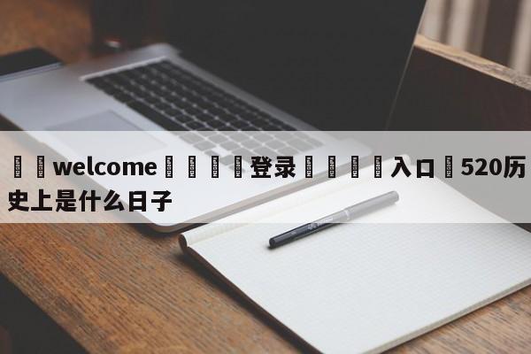 ⚛️welcome👎登录🆚入口✋520历史上是什么日子