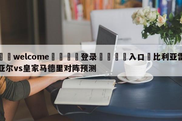 ⚛️welcome👎登录🆚入口✋比利亚雷亚尔vs皇家马德里对阵预测