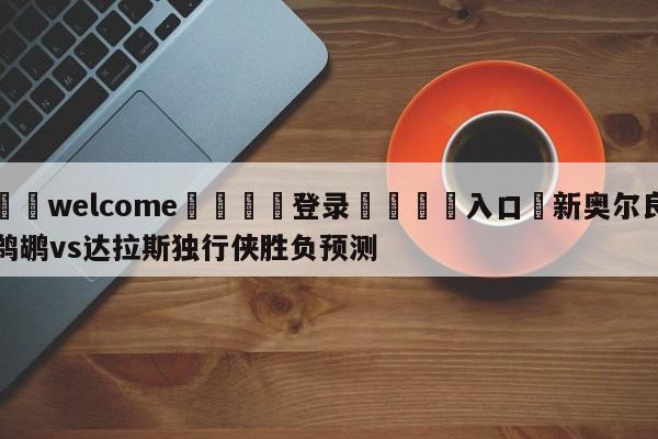 ⚛️welcome👎登录🆚入口✋新奥尔良鹈鹕vs达拉斯独行侠胜负预测