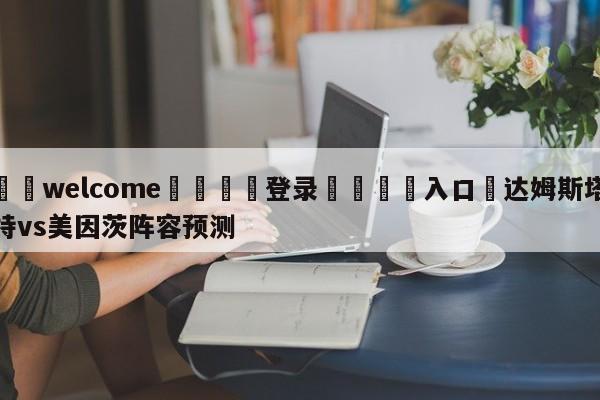 ⚛️welcome👎登录🆚入口✋达姆斯塔特vs美因茨阵容预测