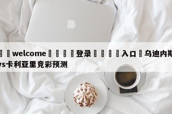 ⚛️welcome👎登录🆚入口✋乌迪内斯vs卡利亚里竞彩预测