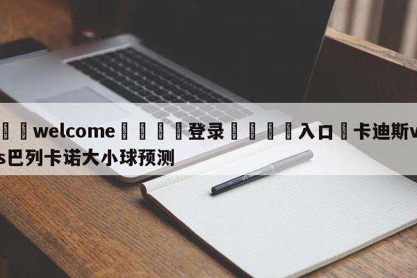 ⚛️welcome👎登录🆚入口✋卡迪斯vs巴列卡诺大小球预测