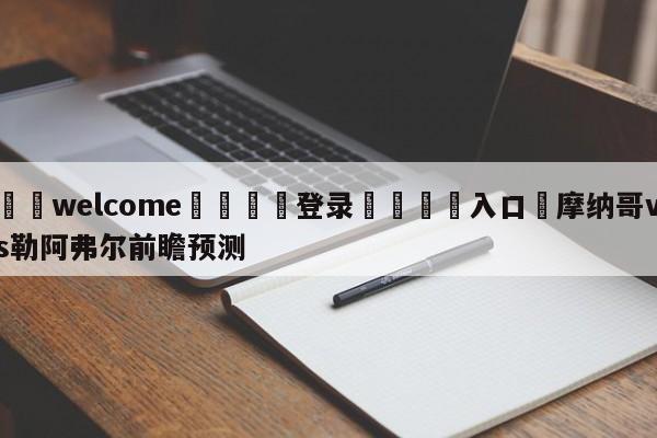 ⚛️welcome👎登录🆚入口✋摩纳哥vs勒阿弗尔前瞻预测